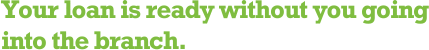 Your loan is ready without you going into the branch.