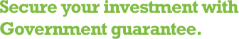 Secure your investment with Government guarantee.
